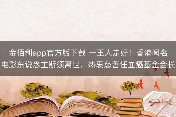 金佰利app官方版下载 一王人走好！香港闻名电影东说念主斯须离世，热衷慈善任血癌基金会长
