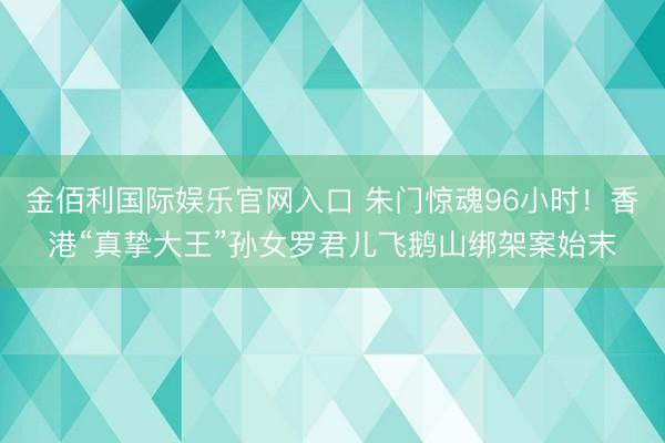 金佰利国际娱乐官网入口 朱门惊魂96小时！香港“真挚大王”孙女罗君儿飞鹅山绑架案始末