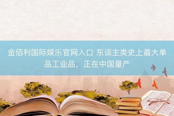 金佰利国际娱乐官网入口 东谈主类史上最大单品工业品，正在中国量产