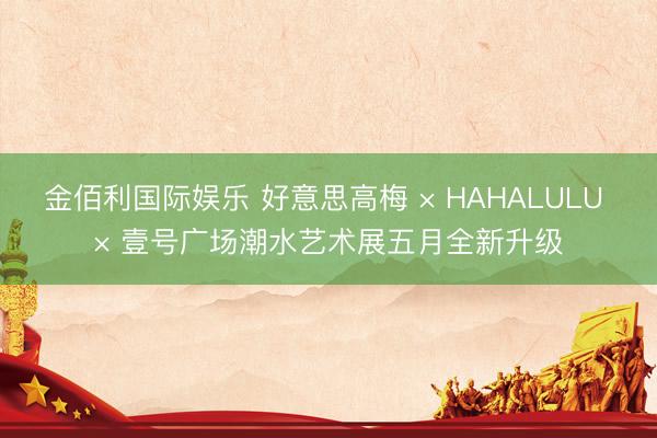金佰利国际娱乐 好意思高梅 × HAHALULU × 壹号广场潮水艺术展五月全新升级