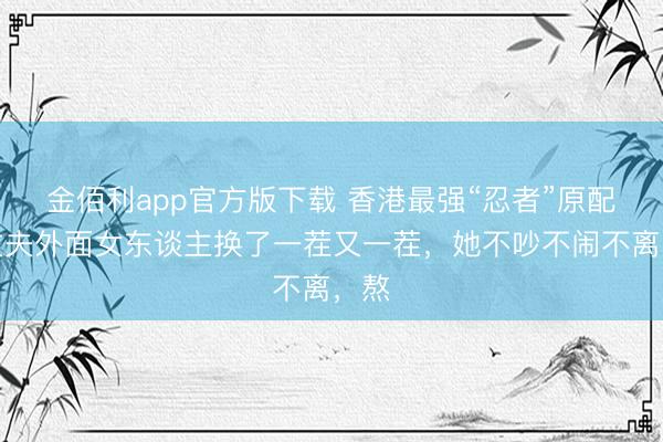 金佰利app官方版下载 香港最强“忍者”原配：丈夫外面女东谈主换了一茬又一茬，她不吵不闹不离，熬