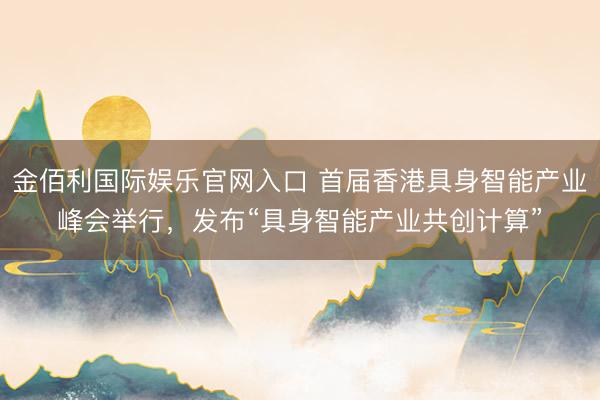 金佰利国际娱乐官网入口 首届香港具身智能产业峰会举行，发布“具身智能产业共创计算”