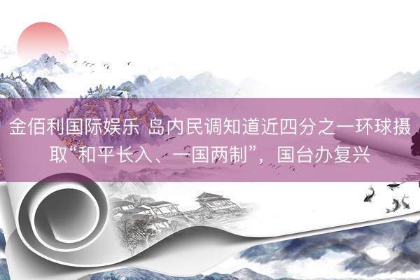 金佰利国际娱乐 岛内民调知道近四分之一环球摄取“和平长入、一国两制”，国台办复兴