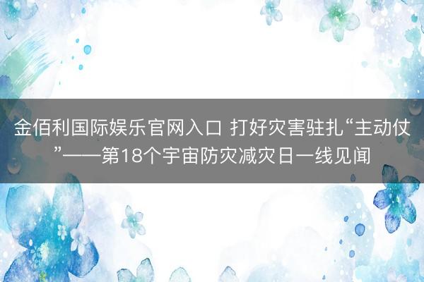 金佰利国际娱乐官网入口 打好灾害驻扎“主动仗”——第18个宇宙防灾减灾日一线见闻