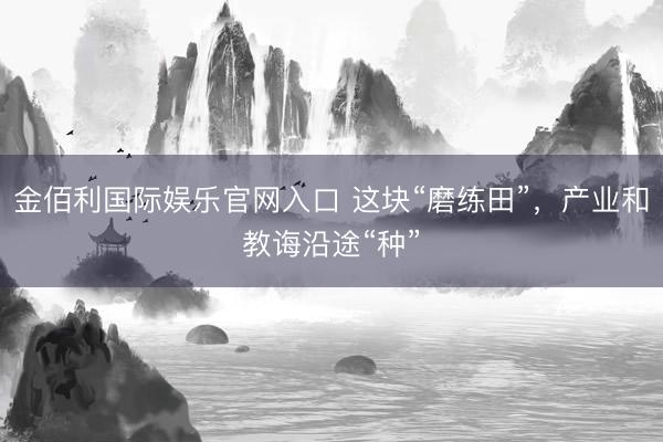 金佰利国际娱乐官网入口 这块“磨练田”，产业和教诲沿途“种”