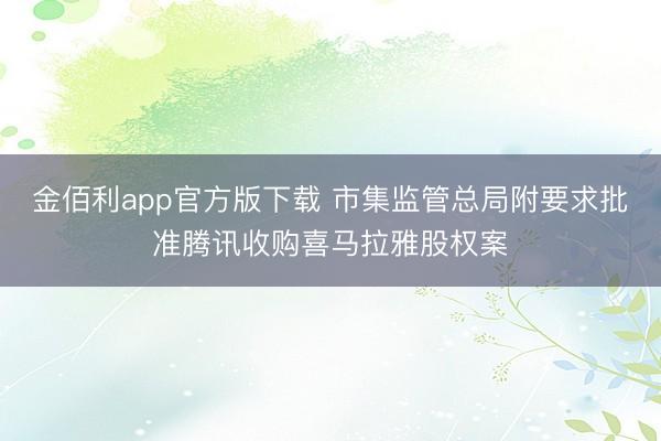 金佰利app官方版下载 市集监管总局附要求批准腾讯收购喜马拉雅股权案