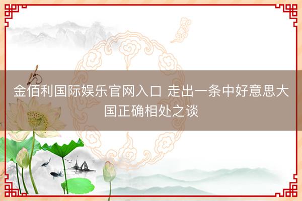 金佰利国际娱乐官网入口 走出一条中好意思大国正确相处之谈