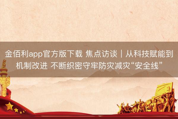 金佰利app官方版下载 焦点访谈｜从科技赋能到机制改进 不断织密守牢防灾减灾“安全线”
