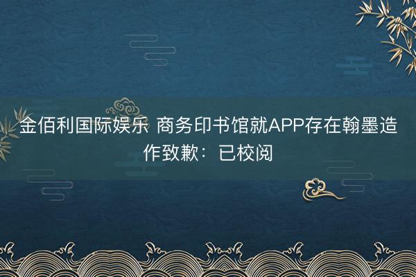 金佰利国际娱乐 商务印书馆就APP存在翰墨造作致歉：已校阅