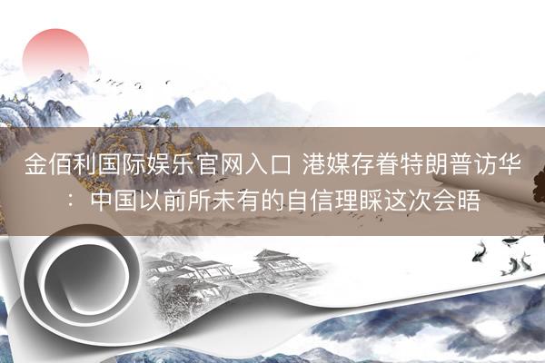 金佰利国际娱乐官网入口 港媒存眷特朗普访华：中国以前所未有的自信理睬这次会晤