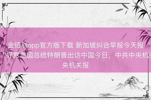 金佰利app官方版下载 新加坡纠合早报今天报谈：“好意思国总统特朗普出访中国今日，中共中央机关报