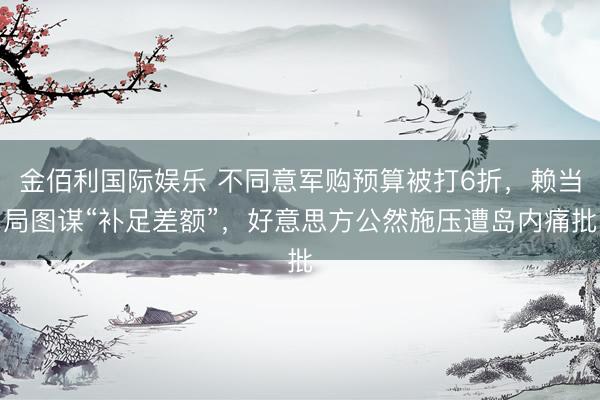 金佰利国际娱乐 不同意军购预算被打6折,赖当局图谋“补足差额”,好意思方公然施压遭岛内痛批