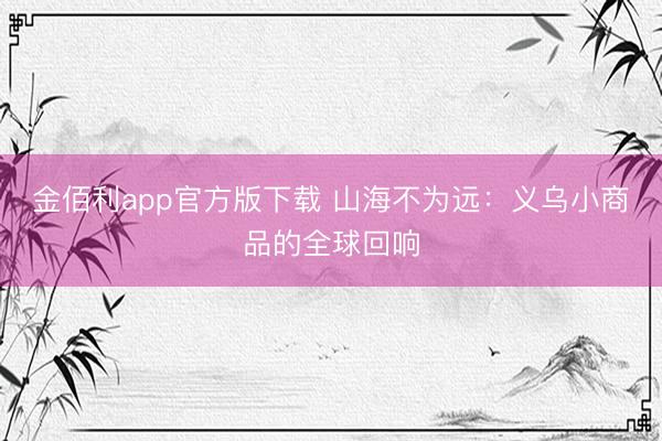 金佰利app官方版下载 山海不为远：义乌小商品的全球回响