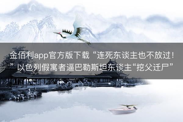 金佰利app官方版下载 “连死东谈主也不放过！” 以色列假寓者逼巴勒斯坦东谈主“挖父迁尸”