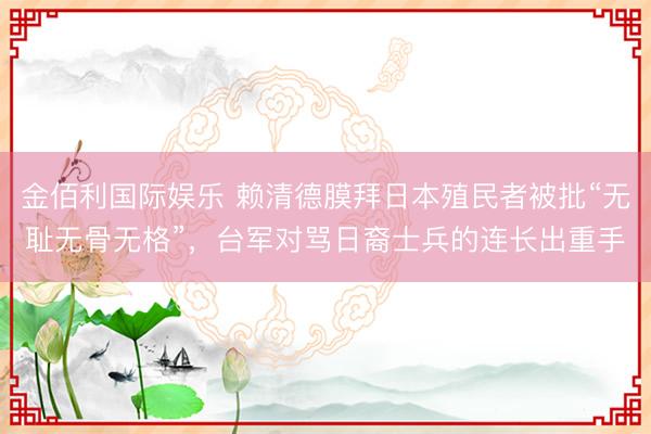 金佰利国际娱乐 赖清德膜拜日本殖民者被批“无耻无骨无格”，台军对骂日裔士兵的连长出重手