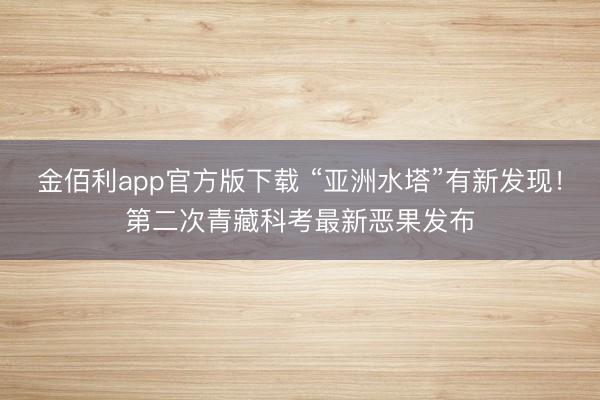金佰利app官方版下载 “亚洲水塔”有新发现！第二次青藏科考最新恶果发布