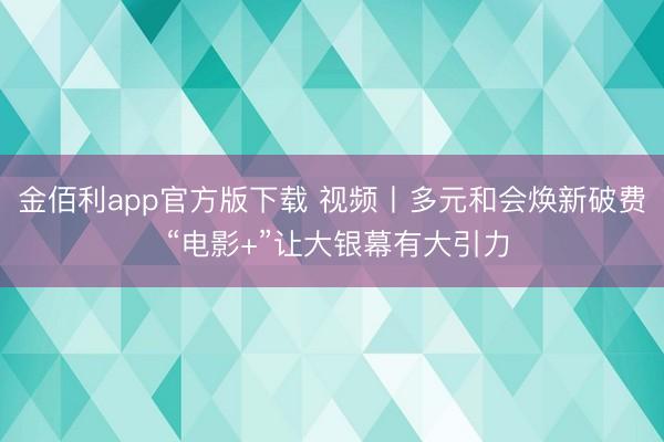 金佰利app官方版下载 视频丨多元和会焕新破费 “电影+”让大银幕有大引力