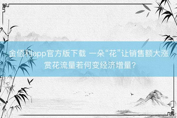 金佰利app官方版下载 一朵“花”让销售额大涨 赏花流量若何变经济增量?