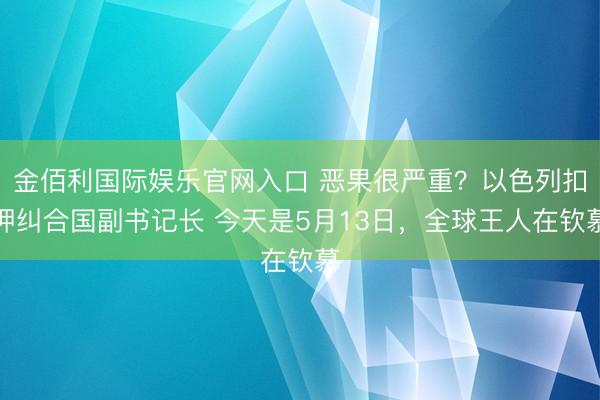 金佰利国际娱乐官网入口 恶果很严重?以色列扣押纠合国副书记长 今天是5月13日,全球王人在钦慕