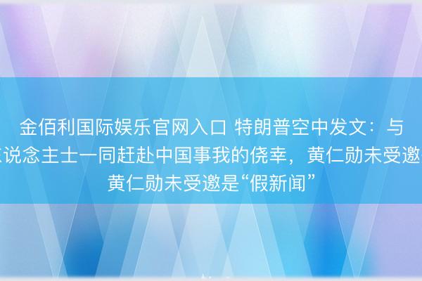 金佰利国际娱乐官网入口 特朗普空中发文：与宽绰了得东说念主士一同赶赴中国事我的侥幸，黄仁勋未受邀是“假新闻”