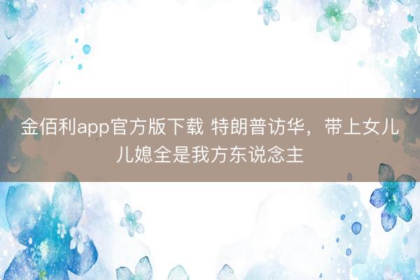 金佰利app官方版下载 特朗普访华，带上女儿儿媳全是我方东说念主
