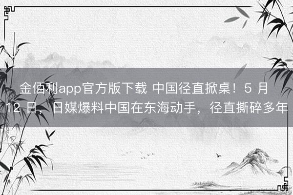 金佰利app官方版下载 中国径直掀桌！5 月 12 日，日媒爆料中国在东海动手，径直撕碎多年