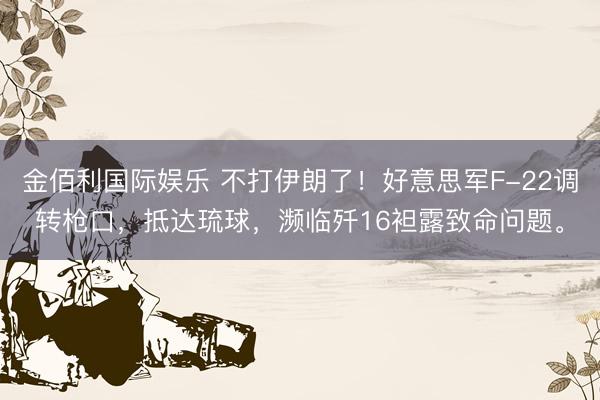 金佰利国际娱乐 不打伊朗了！好意思军F-22调转枪口，抵达琉球，濒临歼16袒露致命问题。