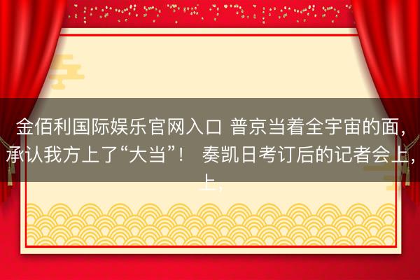 金佰利国际娱乐官网入口 普京当着全宇宙的面,承认我方上了“大当”! 奏凯日考订后的记者会上,