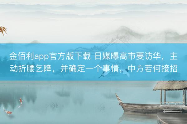 金佰利app官方版下载 日媒曝高市要访华，主动折腰乞降，并确定一个事情，中方若何接招