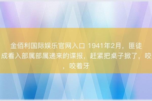 金佰利国际娱乐官网入口 1941年2月,匪徒乔日成看入部属部属递来的谍报,赶紧把桌子掀了,咬着牙