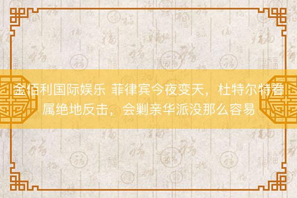 金佰利国际娱乐 菲律宾今夜变天，杜特尔特眷属绝地反击，会剿亲华派没那么容易