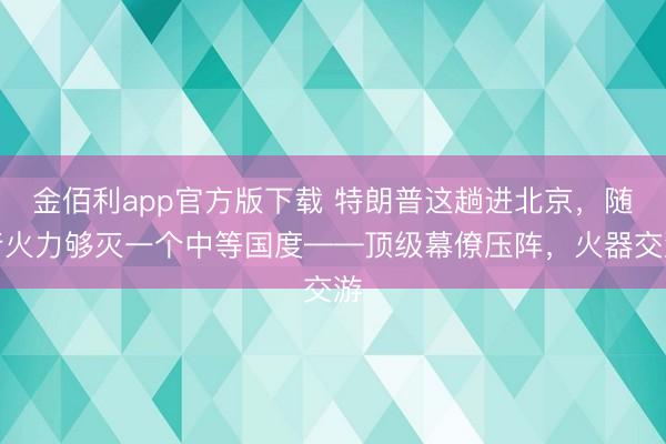 金佰利app官方版下载 特朗普这趟进北京，随行火力够灭一个中等国度——顶级幕僚压阵，火器交游