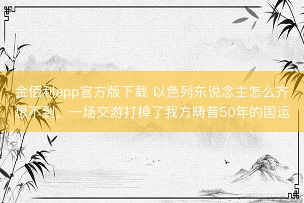 金佰利app官方版下载 以色列东说念主怎么齐想不到，一场交游打掉了我方畴昔50年的国运