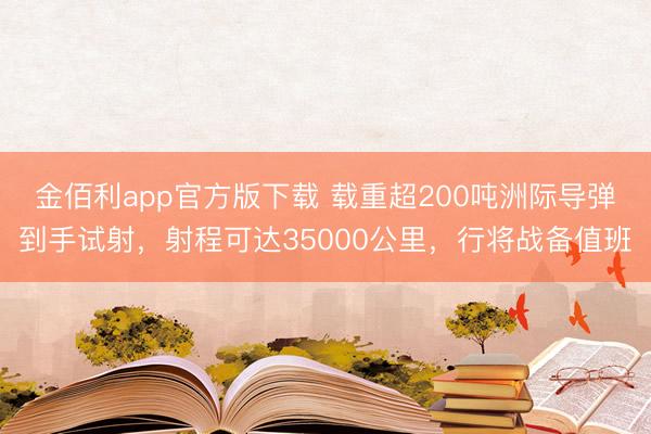 金佰利app官方版下载 载重超200吨洲际导弹到手试射，射程可达35000公里，行将战备值班