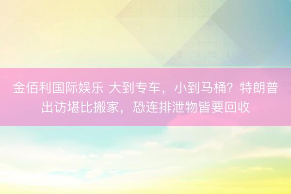 金佰利国际娱乐 大到专车，小到马桶？特朗普出访堪比搬家，恐连排泄物皆要回收