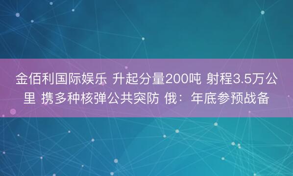 金佰利国际娱乐 升起分量200吨 射程3.5万公里 携多种核弹公共突防 俄:年底参预战备