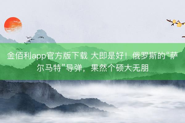金佰利app官方版下载 大即是好!俄罗斯的“萨尔马特”导弹,果然个硕大无朋