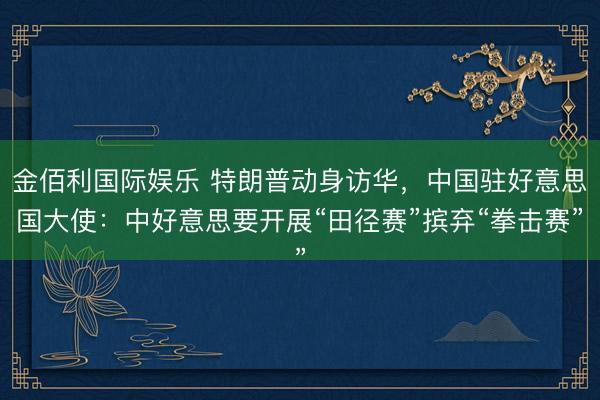 金佰利国际娱乐 特朗普动身访华，中国驻好意思国大使：中好意思要开展“田径赛”摈弃“拳击赛”