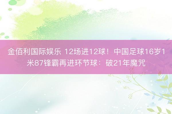 金佰利国际娱乐 12场进12球！中国足球16岁1米87锋霸再进环节球：破21年魔咒