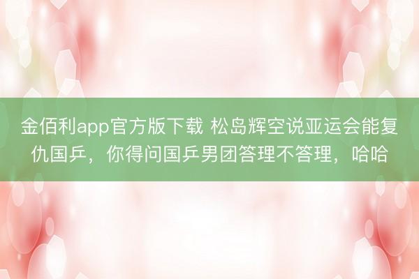 金佰利app官方版下载 松岛辉空说亚运会能复仇国乒，你得问国乒男团答理不答理，哈哈