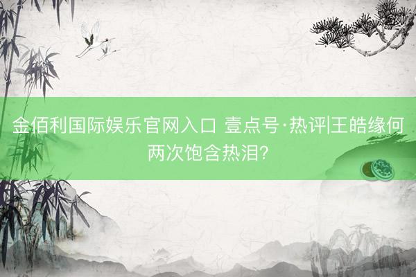 金佰利国际娱乐官网入口 壹点号·热评|王皓缘何两次饱含热泪?