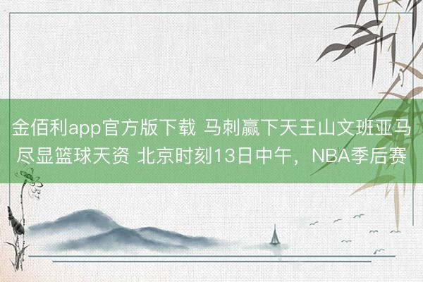 金佰利app官方版下载 马刺赢下天王山文班亚马尽显篮球天资 北京时刻13日中午，NBA季后赛