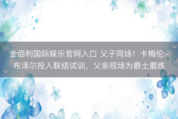 金佰利国际娱乐官网入口 父子同场！卡梅伦-布泽尔投入联结试训，父亲现场为爵士磨练