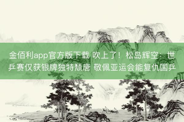 金佰利app官方版下载 吹上了！松岛辉空：世乒赛仅获银牌独特颓唐 敬佩亚运会能复仇国乒