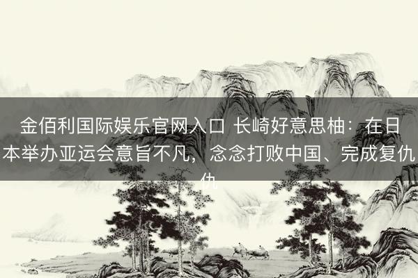 金佰利国际娱乐官网入口 长崎好意思柚：在日本举办亚运会意旨不凡，念念打败中国、完成复仇