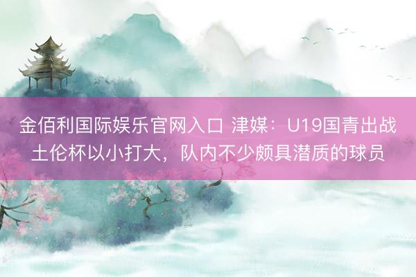 金佰利国际娱乐官网入口 津媒：U19国青出战土伦杯以小打大，队内不少颇具潜质的球员