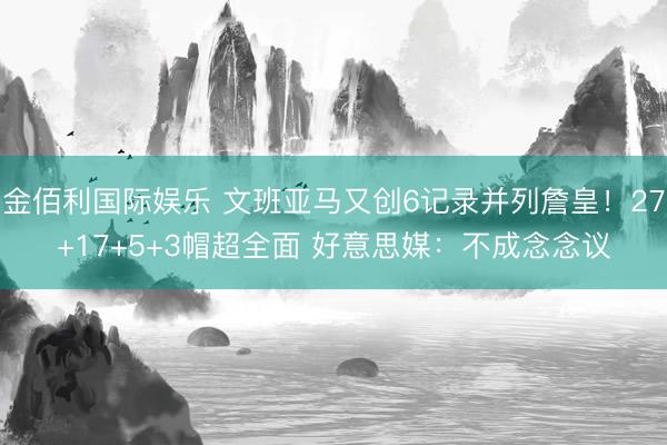 金佰利国际娱乐 文班亚马又创6记录并列詹皇！27+17+5+3帽超全面 好意思媒：不成念念议