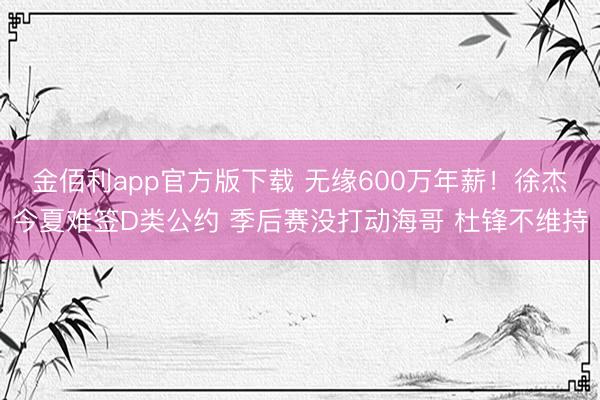 金佰利app官方版下载 无缘600万年薪！徐杰今夏难签D类公约 季后赛没打动海哥 杜锋不维持