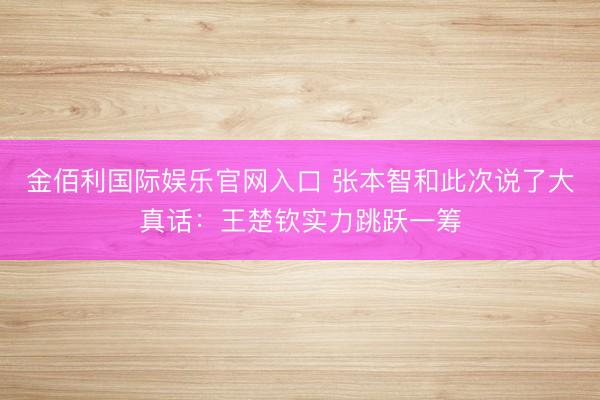 金佰利国际娱乐官网入口 张本智和此次说了大真话：王楚钦实力跳跃一筹