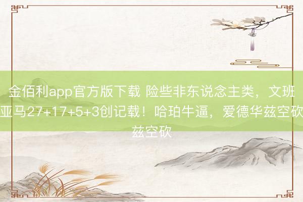 金佰利app官方版下载 险些非东说念主类，文班亚马27+17+5+3创记载！哈珀牛逼，爱德华兹空砍